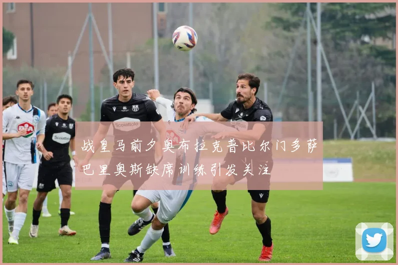 战皇马前夕奥布拉克普比尔门多萨巴里奥斯缺席训练引发关注
