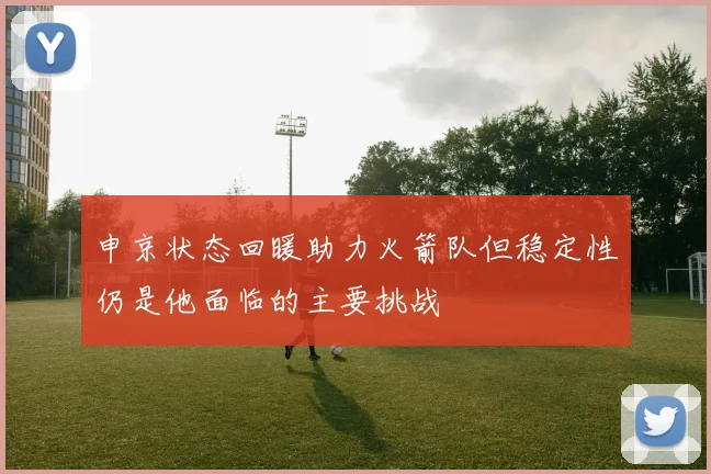 申京状态回暖助力火箭队但稳定性仍是他面临的主要挑战