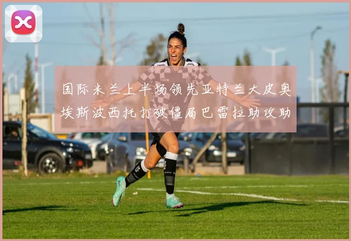 国际米兰上半场领先亚特兰大皮奥埃斯波西托打破僵局巴雷拉助攻助力球队