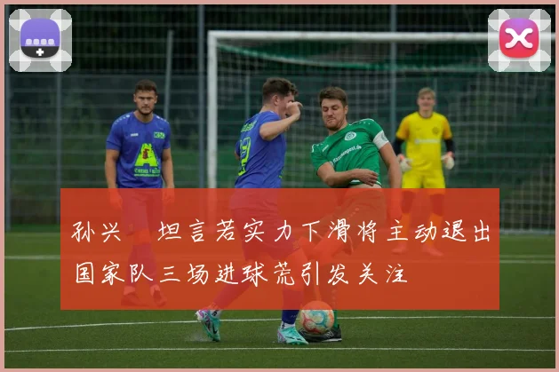 孙兴慜坦言若实力下滑将主动退出国家队三场进球荒引发关注