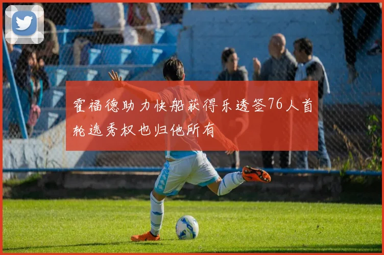 霍福德助力快船获得乐透签76人首轮选秀权也归他所有