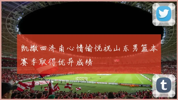 凯撒回济南心情愉悦祝山东男篮本赛季取得优异成绩