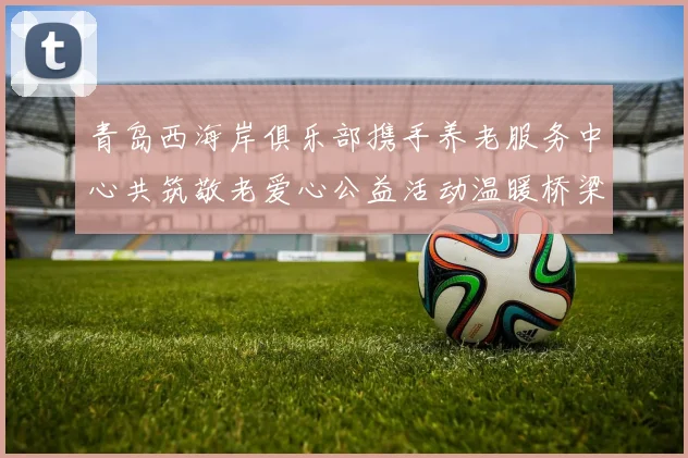 青岛西海岸俱乐部携手养老服务中心共筑敬老爱心公益活动温暖桥梁