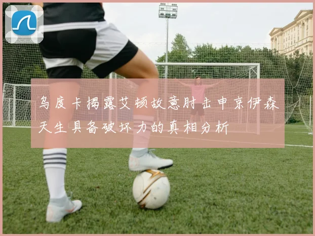 乌度卡揭露艾顿故意肘击申京伊森天生具备破坏力的真相分析
