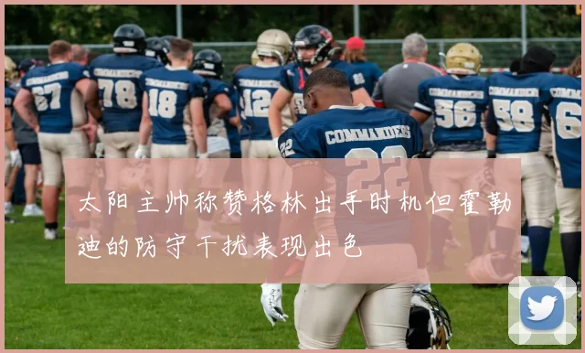太阳主帅称赞格林出手时机但霍勒迪的防守干扰表现出色