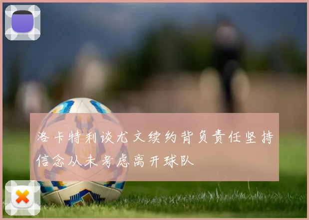 洛卡特利谈尤文续约背负责任坚持信念从未考虑离开球队