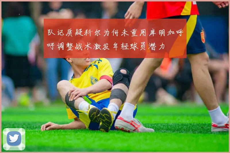 队记质疑科尔为何未重用库明加呼吁调整战术激发年轻球员潜力