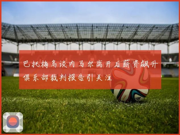 巴托梅乌谈内马尔离开后薪资飙升俱乐部裁判报告引关注