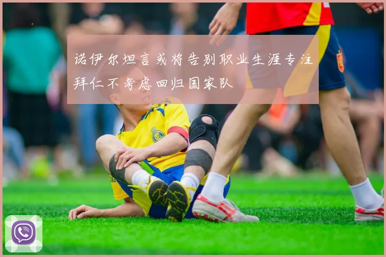 诺伊尔坦言或将告别职业生涯专注拜仁不考虑回归国家队