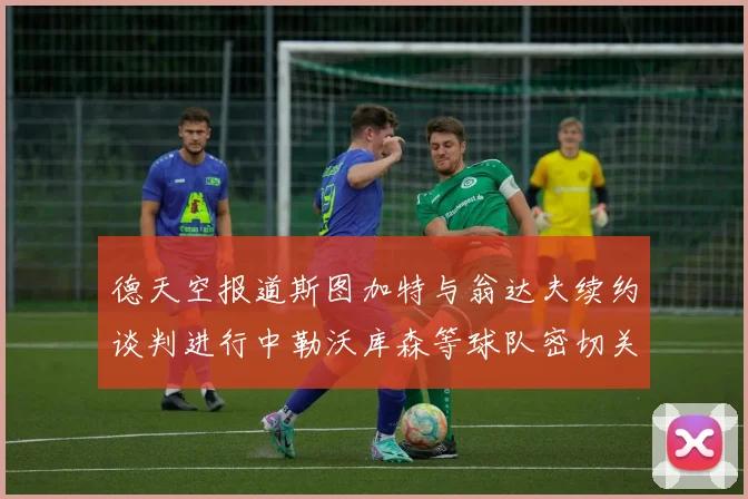 德天空报道斯图加特与翁达夫续约谈判进行中勒沃库森等球队密切关注动态