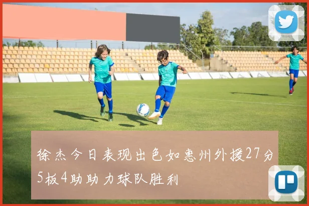 徐杰今日表现出色如惠州外援27分5板4助助力球队胜利