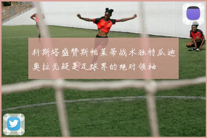 科斯塔盛赞斯帕莱蒂战术独特瓜迪奥拉无疑是足球界的绝对领袖