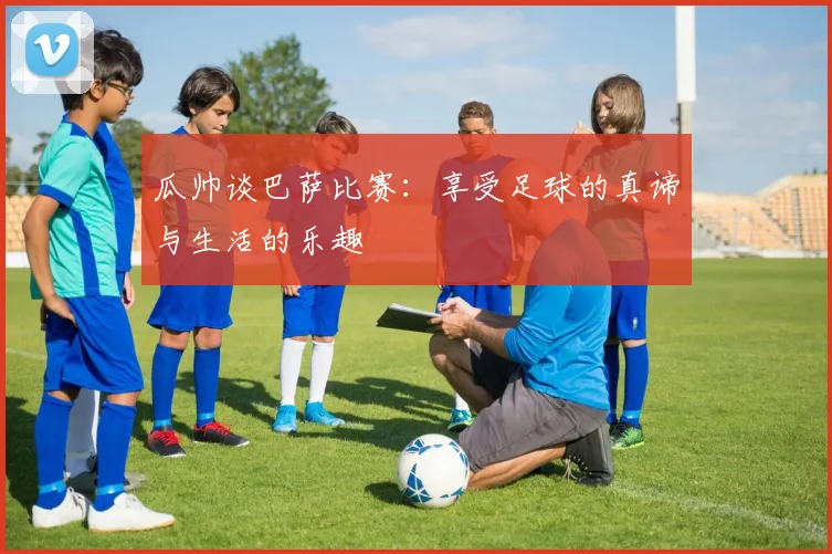 瓜帅谈巴萨比赛：享受足球的真谛与生活的乐趣