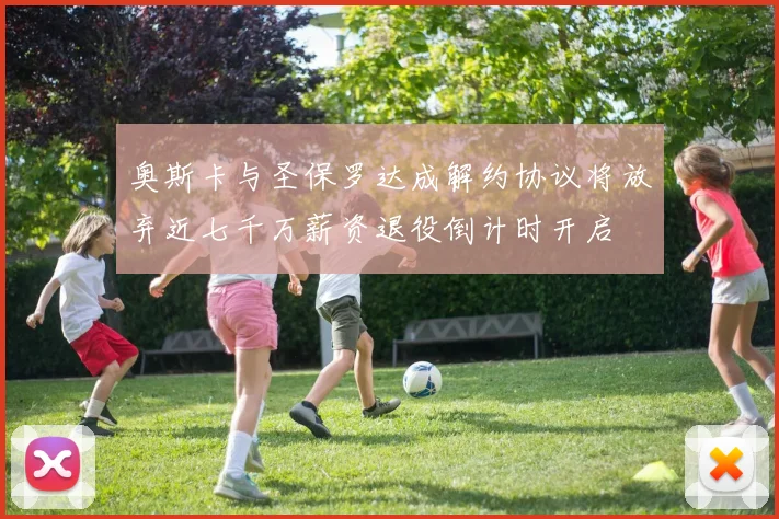 奥斯卡与圣保罗达成解约协议将放弃近七千万薪资退役倒计时开启