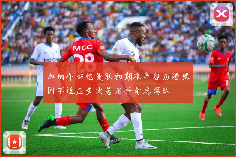 加纳乔回忆曼联初期艰辛经历透露因不适应多次落泪并考虑离队